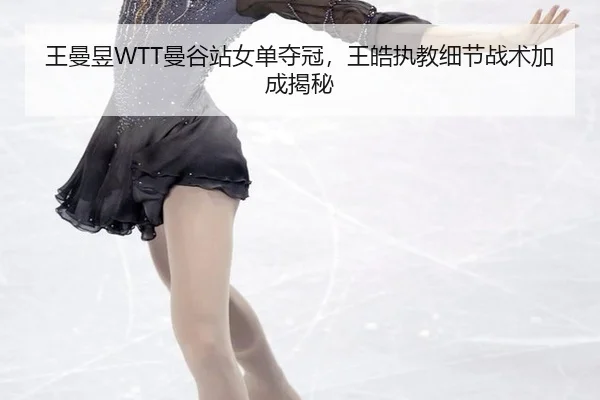 王曼昱WTT曼谷站女单夺冠,王皓执教细节战术加成揭秘