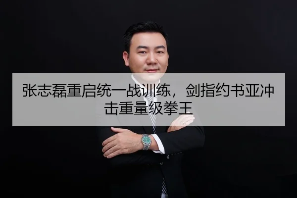 张志磊重启统一战训练，剑指约书亚冲击重量级拳王