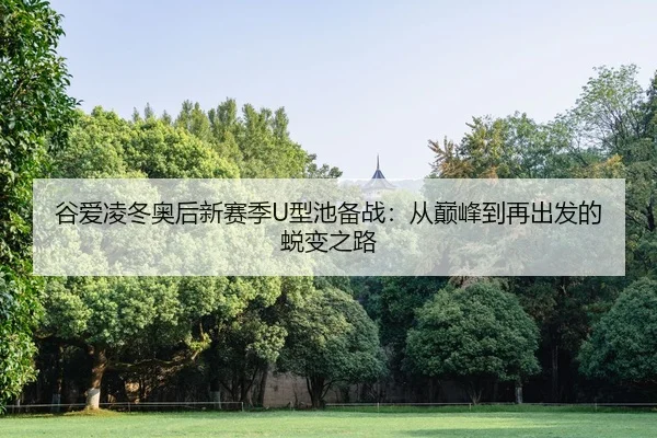 谷爱凌冬奥后新赛季U型池备战：从巅峰到再出发的蜕变之路
