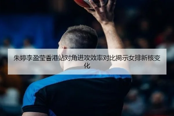 朱婷李盈莹香港站对角进攻效率对比揭示女排新核变化