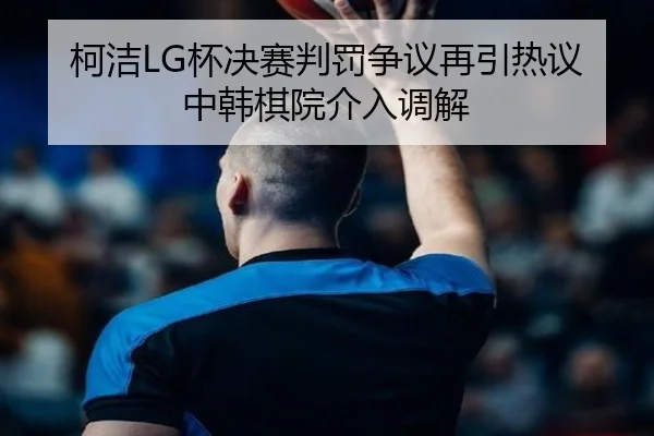 柯洁LG杯决赛判罚争议再引热议中韩棋院介入调解