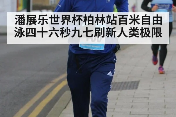 潘展乐世界杯柏林站百米自由泳四十六秒九七刷新人类极限